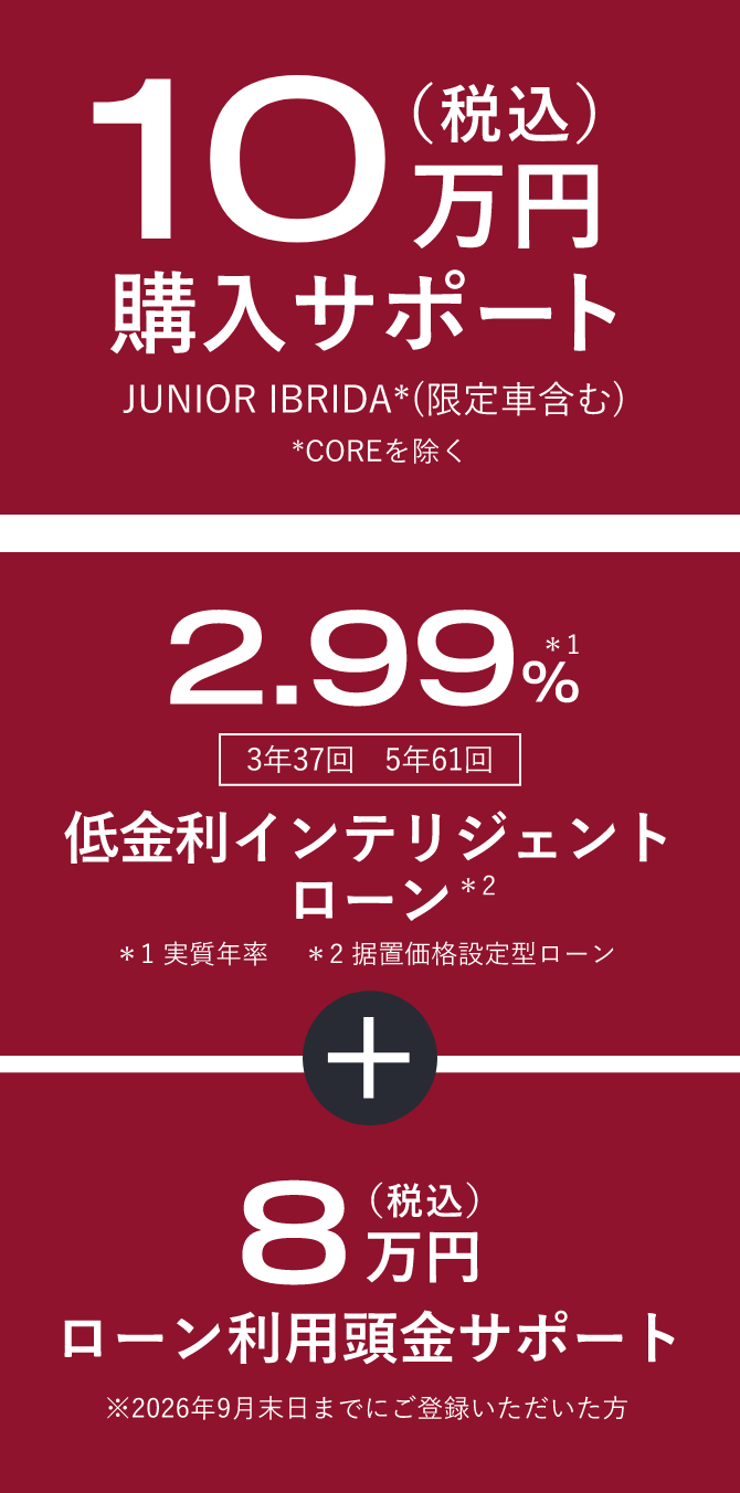 10万円（税込）購入サポート JUNIOR IBRIDA*COREを除く(限定車含む) 、2.99%*実質年率 3年37回　5年61回 低金利インテリジェントローン*据置価格設定型ローン ＋ 8万円（税込）ローン利用頭金サポート※2026年9月末日までにご登録いただいた方
