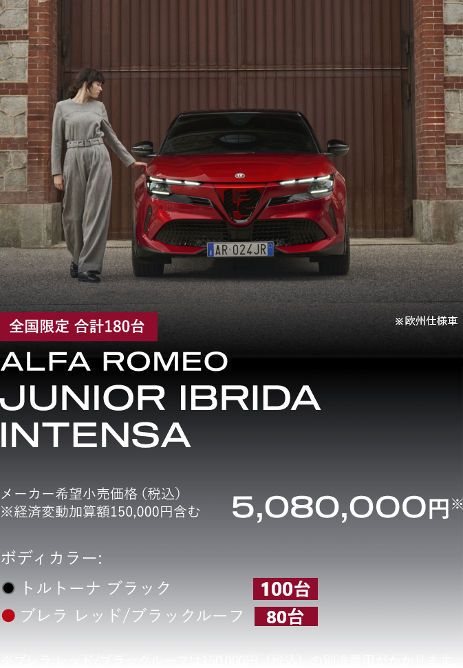 全国限定 合計180台 ALFA ROMEO JUNIOR IBRIDA INTENSA 車両本体価格（税込）¥5,080,000 ※経済変動加算額150,000円含む ボディカラー：トルトーナ ブラック 100台、ブレラ レッド/ブラックルーフ　80台　※ブレラ レッド/ブラックルーフは150,000円（税込）の別途費用がかかります。